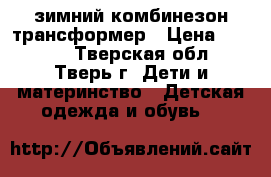 зимний комбинезон трансформер › Цена ­ 2 500 - Тверская обл., Тверь г. Дети и материнство » Детская одежда и обувь   